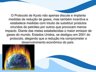 O Protocolo de Kyoto não apenas discute e implanta medidas de redução de gases, mas também incentiva e estabelece medidas com intuito de substituir produtos oriundos do petróleo por outros que provocam menos impacto. Diante das metas estabelecidas o maior emissor de gases do mundo, Estados Unidos, se desligou em 2001 do protocolo, alegando que a redução iria comprometer o desenvolvimento econômico do país.  