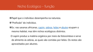 Nicho Ecológico - função
Papel que o indivíduo desempenha na natureza.
“Profissão” do indivíduo.
Ex.: nas savanas africanas, capim, zebras, leões e abutre ocupam o
mesmo habitat, mas têm nichos ecológicos distintos.
O capim produz a matéria orgânica por meio da fotossíntese e serve
de alimento às zebras, as quais são comidas por leões. Os restos são
aproveitados por abutres.
 