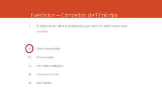 Exercícios – Conceitos de Ecologia
1. O conjunto de todas as populações que vivem em uma mesma área
constitui:
a) Uma comunidade
b) Uma espécie
c) Um nicho ecológico
d) Um ecossistema
e) Um hábitat
 