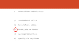 4. Um ecossistema caracteriza-se por:
a) Somente fatores abióticos
b) Somente fatores bióticos
c) Fatores bióticos e abióticos
d) Apenas por comunidades
e) Apenas por decompositores
 