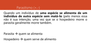 Parasitismo (+,-)
Quando um indivíduo de uma espécie se alimenta de um
individuo de outra espécie sem matá-lo (pelo menos essa
não é sua intenção, uma vez que se o hospedeiro morre o
parasita geralmente morre também.
Parasita  quem se alimenta
Hospedeiro  quem serve de alimento
 