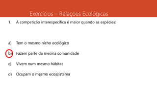 Exercícios – Relações Ecológicas
1. A competição interespecífica é maior quando as espécies:
a) Tem o mesmo nicho ecológico
b) Fazem parte da mesma comunidade
c) Vivem num mesmo hábitat
d) Ocupam o mesmo ecossistema
 