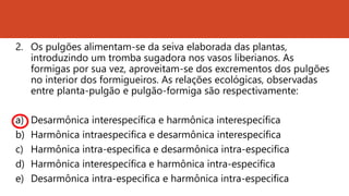 2. Os pulgões alimentam-se da seiva elaborada das plantas,
introduzindo um tromba sugadora nos vasos liberianos. As
formigas por sua vez, aproveitam-se dos excrementos dos pulgões
no interior dos formigueiros. As relações ecológicas, observadas
entre planta-pulgão e pulgão-formiga são respectivamente:
a) Desarmônica interespecífica e harmônica interespecífica
b) Harmônica intraespecifica e desarmônica interespecífica
c) Harmônica intra-especifica e desarmônica intra-especifica
d) Harmônica interespecífica e harmônica intra-especifica
e) Desarmônica intra-especifica e harmônica intra-especifica
 