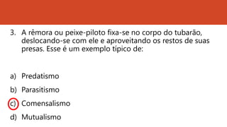 3. A rêmora ou peixe-piloto fixa-se no corpo do tubarão,
deslocando-se com ele e aproveitando os restos de suas
presas. Esse é um exemplo típico de:
a) Predatismo
b) Parasitismo
c) Comensalismo
d) Mutualismo
 