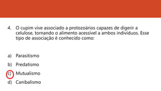 4. O cupim vive associado a protozoários capazes de digerir a
celulose, tornando o alimento acessível a ambos indivíduos. Esse
tipo de associação é conhecido como:
a) Parasitismo
b) Predatismo
c) Mutualismo
d) Canibalismo
 