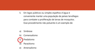 5. Em lagos públicos ou simples espelhos d´água é
conveniente manter uma população de peixes larvófagos
para combater a proliferação de larvas de mosquitos.
Esse procedimento não poluente é um exemplo de:
a) Simbiose
b) Comensalismo
c) Predatismo
d) Parasitismo
e) Amensalismo
 