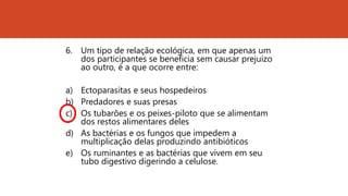 6. Um tipo de relação ecológica, em que apenas um
dos participantes se beneficia sem causar prejuízo
ao outro, é a que ocorre entre:
a) Ectoparasitas e seus hospedeiros
b) Predadores e suas presas
c) Os tubarões e os peixes-piloto que se alimentam
dos restos alimentares deles
d) As bactérias e os fungos que impedem a
multiplicação delas produzindo antibióticos
e) Os ruminantes e as bactérias que vivem em seu
tubo digestivo digerindo a celulose.
 