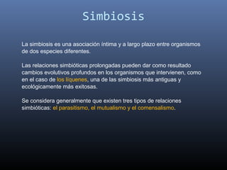 Simbiosis

La simbiosis es una asociación íntima y a largo plazo entre organismos
de dos especies diferentes.

Las relaciones simbióticas prolongadas pueden dar como resultado
cambios evolutivos profundos en los organismos que intervienen, como
en el caso de los líquenes, una de las simbiosis más antiguas y
ecológicamente más exitosas.

Se considera generalmente que existen tres tipos de relaciones
simbióticas: el parasitismo, el mutualismo y el comensalismo.
 