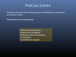 Poblaciones
Grupo de individuos de la misma especie, interfértiles que comparten
un territorio común

Propiedades de las poblaciones:




               Patrones de crecimiento,
               Patrones de mortalidad,
               Estructura etaria (de edades),
               La densidad
               La distribución espacia
 
