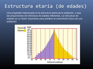Estructura etaria (de edades)
Una propiedad relacionada es la estructura etaria de la población, o sea,
las proporciones de individuos de edades diferentes. La estructura de
edades es un factor importante para predecir el crecimiento futuro de una
población
 