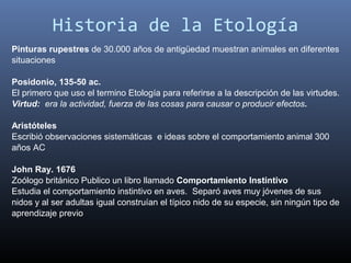 Historia de la Etología
Pinturas rupestres de 30.000 años de antigüedad muestran animales en diferentes
situaciones

Posidonio, 135-50 ac.
El primero que uso el termino Etología para referirse a la descripción de las virtudes.
Virtud: era la actividad, fuerza de las cosas para causar o producir efectos.

Aristóteles
Escribió observaciones sistemáticas e ideas sobre el comportamiento animal 300
años AC

John Ray. 1676
Zoólogo británico Publico un libro llamado Comportamiento Instintivo
Estudia el comportamiento instintivo en aves. Separó aves muy jóvenes de sus
nidos y al ser adultas igual construían el típico nido de su especie, sin ningún tipo de
aprendizaje previo
 