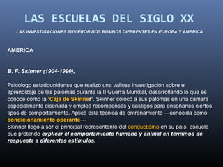 LAS ESCUELAS DEL SIGLO XX
   LAS INVESTIGACIONES TUVIERON DOS RUMBOS DIFERENTES EN EUROPA Y AMERICA



AMERICA


B. F. Skinner (1904-1990),

Psicólogo estadounidense que realizó una valiosa investigación sobre el
aprendizaje de las palomas durante la II Guerra Mundial, desarrollando lo que se
conoce como la ‘Caja de Skinner’. Skinner colocó a sus palomas en una cámara
especialmente diseñada y empleó recompensas y castigos para enseñarles ciertos
tipos de comportamiento. Aplicó esta técnica de entrenamiento —conocida como
condicionamiento operante—
Skinner llegó a ser el principal representante del conductismo en su país, escuela
que pretende explicar el comportamiento humano y animal en términos de
respuesta a diferentes estímulos.
 