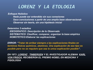 LORENZ Y LA ETOLOGIA
Enfoque Holístico
•


    Nada puede ser entendido sin sus conexiones
 •
    Saca conclusiones a partir de una amplia base observacional-
 •
    Observar sin teoría, sin una hipótesis inicial

Determino 3 estadios
 IDEOGRAFICO: Descripción de lo Observado
 SISTEMATICO: Clasificar, comparar, organizar la base empirica
 NOMOTETICO:Elaborar las explicaciones

ERROR: “Tratar de arribar siempre a las explicaciones finales en
terminos fisicos quimicos, atomicos. Una explicación de ese tipo es
posible pero no se requiere que sea la unica explicación posible”.

EN 1973 LORENZ , TINBERGEN Y EL INVESTIGADOR ALEMAN KARL
VON FRISCH, RECIBIERON EL PREMIO NOBEL EN MEDICINA Y
FISIOLOGIA
 