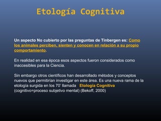 Etología Cognitiva


Un aspecto No cubierto por las preguntas de Tinbergen es: Como
los animales perciben, sienten y conocen en relación a su propio
comportamiento.

En realidad en esa época esos aspectos fueron considerados como 
inaccesibles para la Ciencia.

Sin embargo otros científicos han desarrollado métodos y conceptos 
nuevos que permitirían investigar en este área. Es una nueva rama de la 
etología surgida en los 70’ llamada   Etología Cognitiva  
(cognitivo=proceso subjetivo mental) (Bekoff, 2000)
 