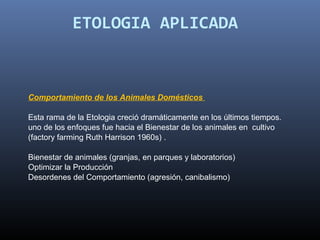 ETOLOGIA APLICADA



Comportamiento de los Animales Domésticos

Esta rama de la Etologia creció dramáticamente en los últimos tiempos.  
uno de los enfoques fue hacia el Bienestar de los animales en  cultivo 
(factory farming Ruth Harrison 1960s) .
 
Bienestar de animales (granjas, en parques y laboratorios)
Optimizar la Producción
Desordenes del Comportamiento (agresión, canibalismo)
 