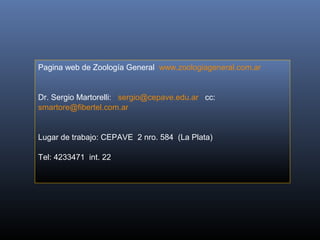 Pagina web de Zoología General  www.zoologiageneral.com.ar


Dr. Sergio Martorelli:   sergio@cepave.edu.ar   cc:  
smartore@fibertel.com.ar


Lugar de trabajo: CEPAVE  2 nro. 584  (La Plata)

Tel: 4233471  int. 22 
 