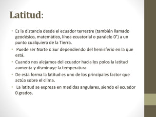 Latitud:
• Es la distancia desde el ecuador terrestre (también llamado
geodésico, matemático, línea ecuatorial o paralelo 0°) a un
punto cualquiera de la Tierra.
• Puede ser Norte o Sur dependiendo del hemisferio en la que
está.
• Cuando nos alejamos del ecuador hacia los polos la latitud
aumenta y disminuye la temperatura.
• De esta forma la latitud es uno de los principales factor que
actúa sobre el clima.
• La latitud se expresa en medidas angulares, siendo el ecuador
0 grados.
 