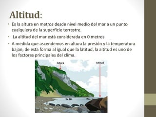 Altitud:
• Es la altura en metros desde nivel medio del mar a un punto
cualquiera de la superficie terrestre.
• La altitud del mar está considerada en 0 metros.
• A medida que ascendemos en altura la presión y la temperatura
bajan, de esta forma al igual que la latitud, la altitud es uno de
los factores principales del clima.
 