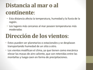 Distancia al mar o al
continente:
• Esta distancia afecta la temperatura, humedad y la lluvia de la
región.
• Los lugares más cercanos al mar poseen temperaturas más
moderadas
 
