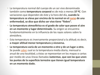 • La temperatura normal del cuerpo de un ser vivo denominada
también como temperatura corporal es de más o menos 37 ºC. Con
variaciones que dependen de éste y la hora del día, cuando la
temperatura se eleva por encima de lo normal en el curso de una
enfermedad, se dice que dicho ser vivo tiene “fiebre”.
• La temperatura atmosférica es el grado de calor que posee el aire
en un momento y lugar determinado. Su origen se encuentra
fundamentalmente en la influencia de los rayos solares sobre la
atmósfera.
• Esta temperatura es inversamente proporcional a la altitud; es decir,
a mayor altitud menor temperatura y viceversa.
• La temperatura varía de un momento a otro y de un lugar a otro.
Se puede saber cual es la temperatura media diaria, mensual o
anual de una localidad, y éstas se representan en los mapas o cartas
por medio de unas líneas llamadas isotermas, que son las que unen
los puntos de la superficie terrestre que tienen igual temperatura
en un momento dado.
 