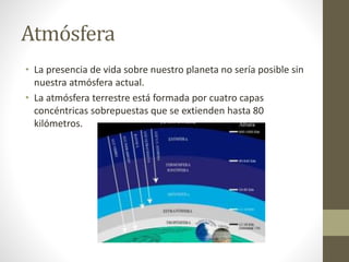 Atmósfera
• La presencia de vida sobre nuestro planeta no sería posible sin
nuestra atmósfera actual.
• La atmósfera terrestre está formada por cuatro capas
concéntricas sobrepuestas que se extienden hasta 80
kilómetros.
 