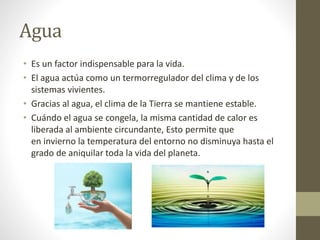Agua
• Es un factor indispensable para la vida.
• El agua actúa como un termorregulador del clima y de los
sistemas vivientes.
• Gracias al agua, el clima de la Tierra se mantiene estable.
• Cuándo el agua se congela, la misma cantidad de calor es
liberada al ambiente circundante, Esto permite que
en invierno la temperatura del entorno no disminuya hasta el
grado de aniquilar toda la vida del planeta.
 