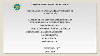 UNIVERSIDAD CENTRAL DEL ECUADOR
FACULTAD DE FILOSOFÍA LETRAS Y CIENCIAS DE
LA EDUCACIÓN
CARRERA DE LAS CIENCIAS EXPERIMENTALES
PEDAGOGÍA DE LA QUÍMICA Y BIOLOGÍA
ECOLOGÍA GENERAL
TEMA : CARACTERÍSTICAS DE LOS SUELOS
INTEGRANTES : LANCHIMBA LOURDES
LIZETH SIMBAÑA
TAIPE ANDRÉS
TIPÁN PRISCILA
SEGUNDO “C”
2019- 2019
 