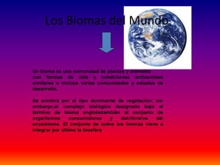 Los Biomas del Mundo
Un bioma es una comunidad de plantas y animales
con formas de vida y condiciones ambientales
similares e incluye varias comunidades y estados de
desarrollo.
Se nombra por el tipo dominante de vegetación; sin
embargo,el complejo biológico designado bajo el
término de bioma englobatambién al conjunto de
organismos consumidores y detritívoros del
ecosistema. El conjunto de todos los biomas viene a
integrar por último la biosfera
 
