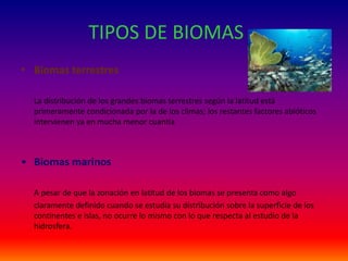 TIPOS DE BIOMAS
• Biomas terrestres
La distribución de los grandes biomas terrestres según la latitud está
primeramente condicionada por la de los climas; los restantes factores abióticos
intervienen ya en mucha menor cuantía
• Biomas marinos
A pesar de que la zonación en latitud de los biomas se presenta como algo
claramente definido cuando se estudia su distribución sobre la superficie de los
continentes e islas, no ocurre lo mismo con lo que respecta al estudio de la
hidrosfera.
 