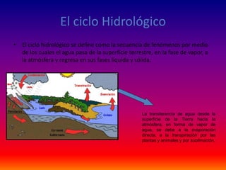 El ciclo Hidrológico
• El ciclo hidrológico se define como la secuencia de fenómenos por medio
de los cuales el agua pasa de la superficie terrestre, en la fase de vapor, a
la atmósfera y regresa en sus fases líquida y sólida.
La transferencia de agua desde la
superficie de la Tierra hacia la
atmósfera, en forma de vapor de
agua, se debe a la evaporación
directa, a la transpiración por las
plantas y animales y por sublimación.
 