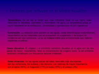 • Factores que Influyen en el Medio Acuático
Temperatura. Es tal vez el factor que más influencia tiene en los lagos, pues
determina la densidad, viscosidad y movimiento del agua. La temperatura juega un
papel importante en la distribución, periodicidad y reproducción de los organismos.
Iluminación. La radiación solar penetra en las aguas, hasta determinadas profundidades,
dependiendo de los materiales que se encuentran en suspensión y del ángulo de
incidencia del rayo luminosos. La luz es indispensable para la fotosíntesis que realizan
lasplantas acuáticas .
Gases disueltos. El oxígeno y el anhídrido carbónico disueltos en el agua son los dos
gases de mayor importancia. Tanto la concentración de oxígeno como la del anhídrido
carbónico constituyen con frecuencia factores limitantes.
Sales minerales. En las aguas dulces las sales minerales más abundantes
son los carbonatos, los sulfatos y los cloruros. Los cationes de mayor importancia
son el calcio (64%), el magnesio (17%),el sodio (16%) y el potasio (3%).
 