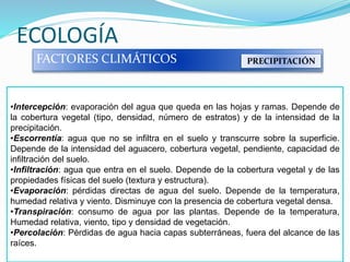 ECOLOGÍA
FACTORES CLIMÁTICOS PRECIPITACIÓN
•Intercepción: evaporación del agua que queda en las hojas y ramas. Depende de
la cobertura vegetal (tipo, densidad, número de estratos) y de la intensidad de la
precipitación.
•Escorrentía: agua que no se infiltra en el suelo y transcurre sobre la superficie.
Depende de la intensidad del aguacero, cobertura vegetal, pendiente, capacidad de
infiltración del suelo.
•Infiltración: agua que entra en el suelo. Depende de la cobertura vegetal y de las
propiedades físicas del suelo (textura y estructura).
•Evaporación: pérdidas directas de agua del suelo. Depende de la temperatura,
humedad relativa y viento. Disminuye con la presencia de cobertura vegetal densa.
•Transpiración: consumo de agua por las plantas. Depende de la temperatura,
Humedad relativa, viento, tipo y densidad de vegetación.
•Percolación: Pérdidas de agua hacia capas subterráneas, fuera del alcance de las
raíces.
 