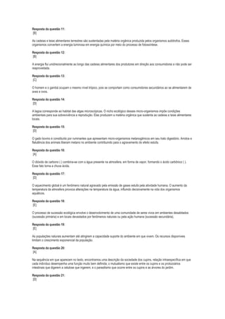 Resposta da questão 11:
[B]
As cadeias e teias alimentares terrestres são sustentadas pela matéria orgânica produzida pelos organismos autótrofos. Esses
organismos convertem a energia luminosa em energia química por meio do processo de fotossíntese.
Resposta da questão 12:
[B]
A energia flui unidirecionalmente ao longo das cadeias alimentares dos produtores em direção aos consumidores e não pode ser
reaproveitada.
Resposta da questão 13:
[C]
O homem e o gambá ocupam o mesmo nível trópico, pois se comportam como consumidores secundários ao se alimentarem de
aves e ovos.
Resposta da questão 14:
[D]
A lagoa corresponde ao habitat das algas microscópicas. O nicho ecológico desses micro-organismos impõe condições
ambientais para sua sobrevivência e reprodução. Elas produzem a matéria orgânica que sustenta as cadeias e teias alimentares
locais.
Resposta da questão 15:
[D]
O gado bovino é constituído por ruminantes que apresentam micro-organismos metanogênicos em seu trato digestório. Arrotos e
flatulência dos animais liberam metano no ambiente contribuindo para o agravamento do efeito estufa.
Resposta da questão 16:
[A]
O dióxido de carbono ( ) combina-se com a água presente na atmosfera, em forma de vapor, formando o ácido carbônico ( ).
Esse fato torna a chuva ácida.
Resposta da questão 17:
[D]
O aquecimento global é um fenômeno natural agravado pela emissão de gases estufa pela atividade humana. O aumento da
temperatura da atmosfera provoca alterações na temperatura da água, influindo decisivamente na vida dos organismos
aquáticos.
Resposta da questão 18:
[E]
O processo de sucessão ecológica envolve o desenvolvimento de uma comunidade de seres vivos em ambientes desabitados
(sucessão primária) e em locais devastados por fenômenos naturais ou pela ação humana (sucessão secundária).
Resposta da questão 19:
[E]
As populações naturais aumentam até atingirem a capacidade suporte do ambiente em que vivem. Os recursos disponíveis
limitam o crescimento exponencial da população.
Resposta da questão 20:
[A]
Na sequência em que aparecem no texto, encontramos uma descrição da sociedade dos cupins, relação intraespecífica em que
cada indivíduo desempenha uma função muito bem definida; o mutualismo que existe entre os cupins e os protozoários
intestinais que digerem a celulose que ingerem; e o parasitismo que ocorre entre os cupins e as árvores do jardim.
Resposta da questão 21:
[D]

 