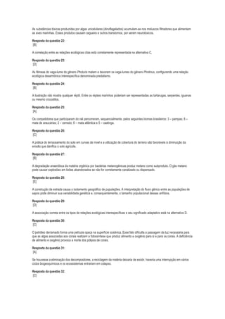 As substâncias tóxicas produzidas por algas unicelulares (dinoflagelados) acumulam-se nos moluscos filtradores que alimentam
as aves marinhas. Esses produtos causam cegueira e outros transtornos, por serem neurotóxicos.
Resposta da questão 22:
[B]
A correlação entre as relações ecológicas citas está corretamente representada na alternativa C.
Resposta da questão 23:
[D]
As fêmeas do vaga-lume do gênero Photuris matam e devoram os vaga-lumes do gênero Photinus, configurando uma relação
ecológica desarmônica interespecífica denominada predatismo.
Resposta da questão 24:
[B]
A ilustração não mostra qualquer réptil. Entre os répteis marinhos poderiam ser representadas as tartarugas, serpentes, iguanas
ou mesmo crocodilos.
Resposta da questão 25:
[A]
Os competidores que participaram do rali percorreram, sequencialmente, pelos seguintes biomas brasileiros: 3 – pampas; 8 –
mata de araucárias; 2 – cerrado; 6 – mata atlântica e 5 – caatinga.
Resposta da questão 26:
[C]
A prática do terraceamento do solo em curvas de nível e a utilização de cobertura do terreno são favoráveis à diminuição da
erosão que danifica o solo agrícola.
Resposta da questão 27:
[B]
A degradação anaeróbica da matéria orgânica por bactérias metanogênicas produz metano como subproduto. O gás metano
pode causar explosões em lixões abandonados se não for corretamente canalizado ou dispensado.
Resposta da questão 28:
[E]
A construção da estrada causa o isolamento geográfico de populações. A interpretação do fluxo gênico entre as populações de
sapos pode diminuir sua variabilidade genética e, consequentemente, o tamanho populacional desses anfíbios.
Resposta da questão 29:
[D]
A associação correta entre os tipos de relações ecológicas interespecíficas e seu significado adaptativo está na alternativa D.
Resposta da questão 30:
[C]
O petróleo derramado forma uma película opaca na superfície oceânica. Esse fato dificulta a passagem da luz necessária para
que as algas associadas aos corais realizem a fotossíntese que produz alimento e oxigênio para si e para os corais. A deficiência
de alimento e oxigênio provoca a morte dos pólipos de corais.
Resposta da questão 31:
[A]
Se houvesse a eliminação dos decompositores, a reciclagem da matéria deixaria de existir, haveria uma interrupção em vários
ciclos biogeoquímicos e os ecossistemas entrariam em colapso.
Resposta da questão 32:
[C]

 