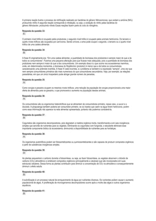 A primeira reação ilustra o processo de nitrificação realizado por bactérias do gênero Nitrosomonas, que oxidam a amônia (NH3)
produzindo nitrito A segunda reação corresponde à nitratação, ou seja, a oxidação do nitrito pelas bactérias do
gênero Nitrobacter, produzindo nitrato Essas reações fazem parte do ciclo do nitrogênio.
Resposta da questão 33:
[E]
O primeiro nível trófico é ocupado pelos produtores; o segundo nível trófico é ocupado pelos animais herbívoros. Os terceiro e
quarto níveis tróficos são ocupados por carnívoros. Sendo onívora, a ema pode ocupar o segundo, o terceiro ou o quarto nível
trófico de uma cadeia alimentar.
Resposta da questão 34:
[B]
A frase III originalmente era: “Em uma cadeia alimentar, a quantidade de biomassa dos produtores é sempre maior do que a de
todos os consumidores”. Fizemos uma pequena alteração para que ficasse mais adequada, pois a quantidade de biomassa dos
produtores nem sempre é maior do que a dos consumidores. Um exemplo disso é o que ocorre nos ecossistemas marinhos,
onde, em determinados momentos, a biomassa do fitoplâncton (produtor) é menor que a de todos os consumidores,
caracterizando uma pirâmide invertida. A frase IV está incorreta, e o problema aí também é a expressão “sempre”, uma vez que
nem sempre consumidores primários são mais numerosos do que consumidores secundários. Veja, por exemplo, as relações
parasitárias, em que um único hospedeiro pode abrigar grande número de parasitas.
Resposta da questão 35:
[A]
Como corujas e graxains ocupam os mesmos níveis tróficos, uma redução da população de corujas proporcionaria uma maior
oferta de alimentos para os graxains, o que promoveria o aumento na população desses animais.
Resposta da questão 36:
[A]
Os consumidores são os organismos heterotróficos que se alimentam de consumidores primário, nesse caso, a sucuri e o
dourado. A piraputanga também poderia ser consumidor primário, se os insetos que caem na água forem herbívoros, porém
como essa informação não aparece na rede alimentar apresentada, portanto não podemos considerá-la.
Resposta da questão 37:
[B]
Cogumelos são organismos decompositores, pois degradam a matéria orgânica morta, transformando-a em sais inorgânicos
simples que servirão de nutrientes para os vegetais. Eliminando os cogumelos com fungicida, o estudante eliminará esse
importante componente biótico do ecossistema, diminuindo a disponibilidade de nutrientes para as hortaliças.
Resposta da questão 38:
[A]
Os organismos autotróficos podem ser fotossintetizantes ou quimiossintetizantes e são capazes de produzir compostos orgânicos
a partir de substâncias inorgânicas simples.
Resposta da questão 39:
[D]
As plantas sequestram o carbono durante a fotossíntese, ou seja, ao fazer fotossíntese, os vegetais absorvem o dióxido de
carbono (CO2) atmosférico e sintetizam compostos orgânicos (principalmente a celulose) que são incorporados em suas
estruturas celulares. Dessa forma as plantas contribuem para diminuir a concentração de CO2 na atmosfera e consequentemente
diminuir o efeito estufa.
Resposta da questão 40:
[B]
A eutrofização é um processo natural de enriquecimento da água por nutrientes diversos. Os nutrientes podem causar o aumento
populacional de algas. A proliferação de microrganismos decompositores ocorre após a morte das algas e outros organismos
aquáticos.
Resposta da questão 41:
[B]

 