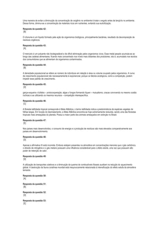 Uma maneira de evitar a diminuição da concentração de oxigênio no ambiente é tratar o esgoto antes de lançá-lo no ambiente.
Dessa forma, diminui-se a concentração de materiais ricos em nutrientes, evitando sua eutrofização.
Resposta da questão 42:
[B]
O chorume é um líquido formado pela ação de organismos biológicos, principalmente bactérias, resultado da decomposição de
resíduos orgânicos.
Resposta da questão 43:
[A]
O mercúrio é um poluente não biodegradável e de difícil eliminação pelos organismos vivos. Esse metal pesado acumula-se ao
longo das cadeias alimentares, ficando mais concentrado nos níveis mais distantes dos produtores, isto é, acumulado nos tecidos
dos consumidores que se alimentam de organismos contaminados.
Resposta da questão 44:
[B]
A densidade populacional se refere ao número de indivíduos em relação à área ou volume ocupado pelos organismos. A curva
de crescimento populacional não necessariamente é exponencial, porque os fatores ecológicos, como a competição, podem
impedir esse padrão de crescimento.
Resposta da questão 45:
[D]
garça-vaqueira x búfalos – protocooperação; algas x fungos formando líquen – mutualismo; cracas convivendo no mesmo costão
rochoso e se utilizando os mesmos recursos – competição interespecífica.
Resposta da questão 46:
[C]
A floresta latifoliada tropical corresponde à Mata Atlântica, o termo latifoliada indica a predominância de espécies vegetais de
folhas largas. Em função do desmatamento, a Mata Atlântica encontra-se hoje extremamente reduzida, sendo uma das florestas
tropicais mais ameaçadas do planeta. Possui a maior parte dos animais ameaçados em extinção no Brasil.
Resposta da questão 47:
[E]
Nos países mais desenvolvidos, o consumo de energia e a produção de resíduos são mais elevados comparativamente aos
países em desenvolvimento.
Resposta da questão 48:
[D]
Apenas a afirmativa III está incorreta. Embora estejam presentes na atmosfera em concentrações menores que o gás carbônico,
o dióxido de nitrogênio e o gás metano possuem uma influência considerável para o efeito estufa, uma vez que possuem alto
poder de retenção de calor.
Resposta da questão 49:
[D]
A utilização de transportes coletivos e a diminuição da queima de combustíveis fósseis auxiliam na redução do aquecimento
global. A destruição da fauna coralínea mundial está inequivocamente relacionada à intensificação do efeito estufa da atmosfera
terrestre.
Resposta da questão 50:
[A]
Resposta da questão 51:
[B]
Resposta da questão 52:
[D]
Resposta da questão 53:
[E]

 
