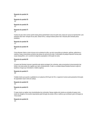 Resposta da questão 54:
[B]
Resposta da questão 55:
[D]
Resposta da questão 56:
[C]
Resposta da questão 57:
[A]
A pesca do pacu deve ocorrer quando esses peixes apresentarem cerca de quatro anos, época em que já se reproduziriam, pois
passaram pela maior variação de seu peso. Dessa forma, o estoque desses peixes não é reduzido pela chamada pesca
predatória.
Resposta da questão 58:
[C]
Resposta da questão 59:
[B]
A teia alimentar citada no texto inicia-se com as plantas de milho, que são consumidas por pássaros, galinhas, gafanhotos e
roedores. Esses consumidores primários são presas de cachorros-do-mato. A eliminação de qualquer elemento da teia pode
causar desequilíbrio, com o aumento de algumas populações e diminuição de outras.
Resposta da questão 60:
[E]
A riqueza das florestas tropicais é garantida pela rápida reciclagem dos nutrientes, estes provenientes da decomposição das
folhas e de outras partes dos vegetais que caem constantemente. O calor e a umidade dessas florestas favorece a ação de
bactérias e fungos que mineralizam a matéria orgânica.
Resposta da questão 61:
[B]
A tabela mostra que quando a qualidade do ar é péssima (30-40 ppm de CO), o organismo humano pode apresentar diminuição
da capacidade visual e dores de cabeça.
Resposta da questão 62:
[E]
Resposta da questão 63:
[A]
O mapa mostra as regiões mais industrializadas dos continentes. Nessas regiões são maiores as emissões de gases como
óxidos de nitrogênio e de enxofre responsáveis pela formação dos ácidos nítrico e sulfúrico que contribuem para a formação da
“chuva ácida”.
Resposta da questão 64:
[A]

 