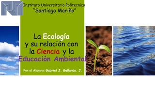 Instituto Universitario Politecnico 
“Santiago Mariño” 
La Ecología 
y su relación con 
la Ciencia y la 
Educación Ambiental 
Por el Alumno: Gabriel J. Gallardo. J. 
 