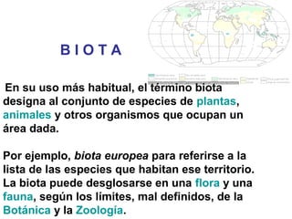 En su uso más habitual, el término biota
designa al conjunto de especies de plantas,
animales y otros organismos que ocupan un
área dada.
Por ejemplo, biota europea para referirse a la
lista de las especies que habitan ese territorio.
La biota puede desglosarse en una flora y una
fauna, según los límites, mal definidos, de la
Botánica y la Zoología.
B I O T A
 