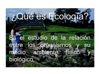 ¿Qué es Ecología?
Es el estudio de la relación
entre los organismos y su
medio ambiente físico y
biológico.
 