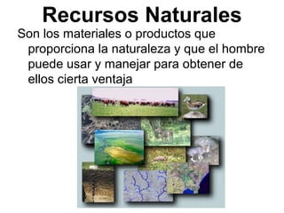 Recursos Naturales
Son los materiales o productos que
proporciona la naturaleza y que el hombre
puede usar y manejar para obtener de
ellos cierta ventaja
 