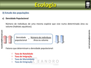 Ecologia
                3) Estudo das populações

                c) Densidade Populacional

                         Número de indivíduos de uma mesma espécie que vive numa determinada área ou
                         volume (habitats aquáticos).
leandrocbl@hotmail.com




                                                                                                       leandrocbl@hotmail.com
                                   Densidade     Número de indivíduos
                                               =
                                  populacional     Área ou volume


                         Fatores que determinam a densidade populacional:

                              o   Taxa de Natalidade
                              o   Taxa de Imigração
                              o   Taxa de Mortalidade
                              o   Taxa de Emigração
 
