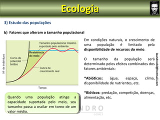 Ecologia
                3) Estudo das populações

                b) Fatores que alteram o tamanho populacional
                                                                  Em condições naturais, o crescimento de
                                                                  uma    população      é   limitado   pela
                                                                  disponibilidade de recursos do meio.
leandrocbl@hotmail.com




                                                                                                                 leandrocbl@hotmail.com
                                                                  O     tamanho     da    população   será
                                                                  determinado pelos efeitos combinados dos
                                                                  fatores ambientais:

                                                                  *Abióticos:     água,    espaço,      clima,
                                                                  disponibilidade de nutrientes, etc.

                                                                  *Bióticos: predação, competição, doenças,
                         Quando uma população atinge a            alimentação, etc.
                         A curva de crescimento real de uma
                         capacidade suportada pelo meio, seu
                         população descreve uma curva em forma
                         tamanho passa a oscilar em torno de um
                         de “S” (curva sigmóide)
                         valor médio.
 