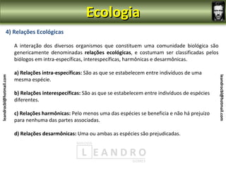 Ecologia
                4) Relações Ecológicas

                         A interação dos diversos organismos que constituem uma comunidade biológica são
                         genericamente denominadas relações ecológicas, e costumam ser classificadas pelos
                         biólogos em intra-específicas, interespecíficas, harmônicas e desarmônicas.

                         a) Relações intra-específicas: São as que se estabelecem entre indivíduos de uma
leandrocbl@hotmail.com




                                                                                                                leandrocbl@hotmail.com
                         mesma espécie.

                         b) Relações interespecíficas: São as que se estabelecem entre indivíduos de espécies
                         diferentes.

                         c) Relações harmônicas: Pelo menos uma das espécies se beneficia e não há prejuízo
                         para nenhuma das partes associadas.

                         d) Relações desarmônicas: Uma ou ambas as espécies são prejudicadas.
 