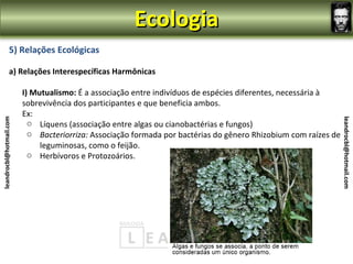 Ecologia
                5) Relações Ecológicas

                a) Relações Interespecíficas Harmônicas

                         I) Mutualismo: É a associação entre indivíduos de espécies diferentes, necessária à
                         sobrevivência dos participantes e que beneficia ambos.
                         Ex:
leandrocbl@hotmail.com




                                                                                                                 leandrocbl@hotmail.com
                           o Líquens (associação entre algas ou cianobactérias e fungos)
                           o Bacteriorriza: Associação formada por bactérias do gênero Rhizobium com raízes de
                              leguminosas, como o feijão.
                           o Herbívoros e Protozoários.
 