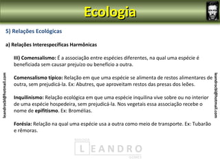 Ecologia
                5) Relações Ecológicas

                a) Relações Interespecíficas Harmônicas

                         III) Comensalismo: É a associação entre espécies diferentes, na qual uma espécie é
                         beneficiada sem causar prejuízo ou benefício a outra.
leandrocbl@hotmail.com




                                                                                                                  leandrocbl@hotmail.com
                         Comensalismo típico: Relação em que uma espécie se alimenta de restos alimentares de
                         outra, sem prejudicá-la. Ex: Abutres, que aproveitam restos das presas dos leões.

                         Inquilinismo: Relação ecológica em que uma espécie inquilina vive sobre ou no interior
                         de uma espécie hospedeira, sem prejudicá-la. Nos vegetais essa associação recebe o
                         nome de epifitismo. Ex: Bromélias.

                         Forésia: Relação na qual uma espécie usa a outra como meio de transporte. Ex: Tubarão
                         e rêmoras.
 
