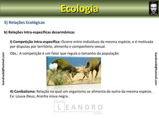 Ecologia
                5) Relações Ecológicas

                b) Relações Intra-específicas desarmônicas

                         I) Competição Intra-específica: Ocorre entre indivíduos da mesma espécie, e é motivada
                         por disputas por território, alimento e companheiro sexual.
                         Obs.: A competição é um fator que regula o tamanho da população
leandrocbl@hotmail.com




                                                                                                                  leandrocbl@hotmail.com
                         II) Canibalismo: Relação na qual um organismo se alimenta de outro da mesma espécie.
                         Ex: Louva-Deus; Aranha viúva negra.
 
