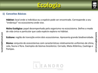 Ecologia
                1) Conceitos Básicos

                         Hábitat: local onde o indivíduo ou a espécie pode ser encontrado. Corresponde a seu
                         “endereço” no ecossistema onde vive.

                         Nicho Ecológico: papel desempenhado pelo organismo no ecossistema. Define o modo
                               Ecológico
                         de vida único e particular que cada espécie explora no hábitat.
leandrocbl@hotmail.com




                                                                                                                    leandrocbl@hotmail.com
                         Ecótone: região de transição entre dois ecossistemas. Apresenta grande biodiversidade.
                         Ecótone

                         Bioma: conjunto de ecossistemas com características relativamente uniformes de clima,
                         Bioma
                         solo, fauna e flora. Exemplos de biomas brasileiros: Cerrado, Mata Atlântica, Caatinga e
                         Pampas.
 