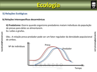 Ecologia
                5) Relações Ecológicas

                b) Relações Interespecíficas desarmônicas

                         II) Predatismo: Ocorre quando organismo predadores matam indivíduos da população
                         de presas para deles se alimentarem.
                         Ex: Leões e girafas.
leandrocbl@hotmail.com




                                                                                                                leandrocbl@hotmail.com
                         Obs.: A relação presa-predador pode ser um fator regulador da densidade populacional
                         de ambos.

                                                              Presa
                           Nº de indivíduos
                                                                               Predador




                                                                                           Tempo
 