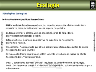 Ecologia
                5) Relações Ecológicas

                b) Relações Interespecíficas desarmônicas

                         III) Parasitismo: Relação na qual uma das espécies, o parasita, obtêm nutrientes e
                         moradia no corpo de indivíduos vivos da espécie hospedeira.

                         Endoparasitismo: O parasita vive no interior do corpo do hospedeiro.
leandrocbl@hotmail.com




                                                                                                               leandrocbl@hotmail.com
                         Ex: Protozoários flagelados e cupim.
                         Ectoparasitismo: Quando o parasita vive na superfície do hospedeiro.
                         Ex: Piolho e homem.
                         Holoparasita: Planta parasita que obtém seiva bruta e elaborada as custas da planta
                         hospedeira. Ex: Cipó-chumbo.
                         Hemiparasita: Planta parasita que obtém somente seiva bruta as custas da planta
                         hospedeira. Ex: Erva de passarinho.

                         Obs.: O parasitismo pode ser um fator regulador do tamanho de uma população.
                         Obs2.: Geralmente os parasitas não matam os hospedeiros, pois dependem destes para
                         sobreviverem.
 